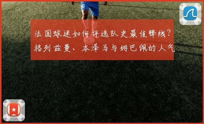 法国球迷如何评选队史最佳锋线?格列兹曼、本泽马与姆巴佩的人气之争深度解析
