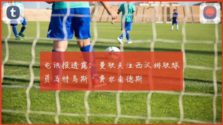 电讯报透露：曼联关注西汉姆联球员马特乌斯·费尔南德斯