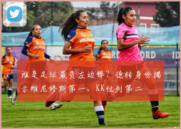 谁是足坛最贵左边锋？德转身价揭示维尼修斯第一，KK位列第二
