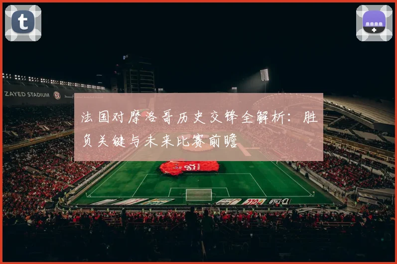 法国对摩洛哥历史交锋全解析:胜负关键与未来比赛前瞻