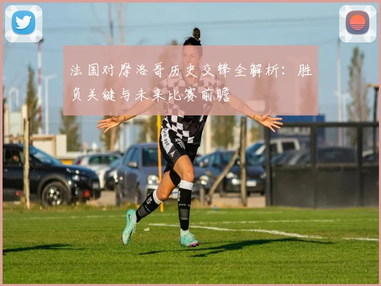 法国对摩洛哥历史交锋全解析：胜负关键与未来比赛前瞻