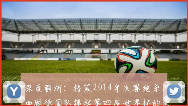深度解析：格策2014年决赛绝杀，回顾德国队捧起第四座世界杯的荣耀之路