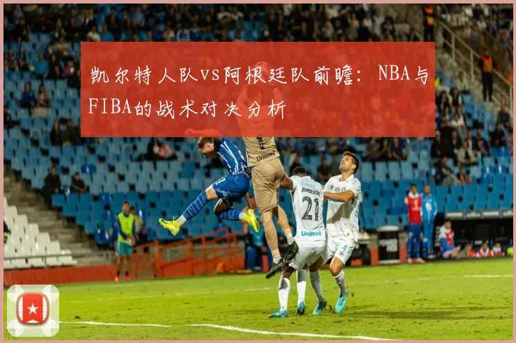 凯尔特人队vs阿根廷队前瞻:NBA与FIBA的战术对决分析