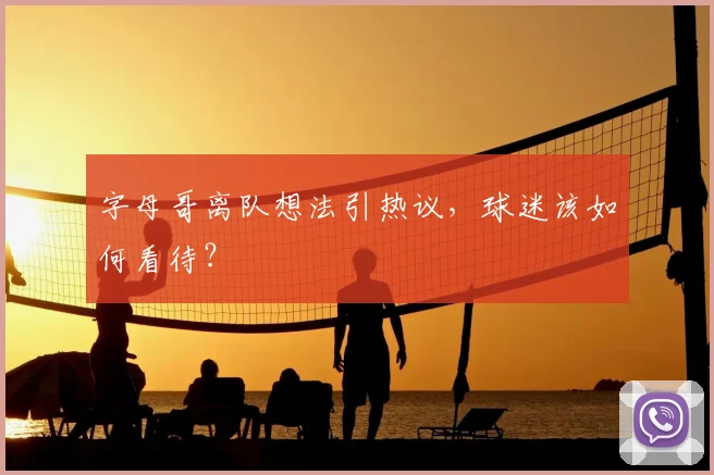 字母哥离队想法引热议,球迷该如何看待?