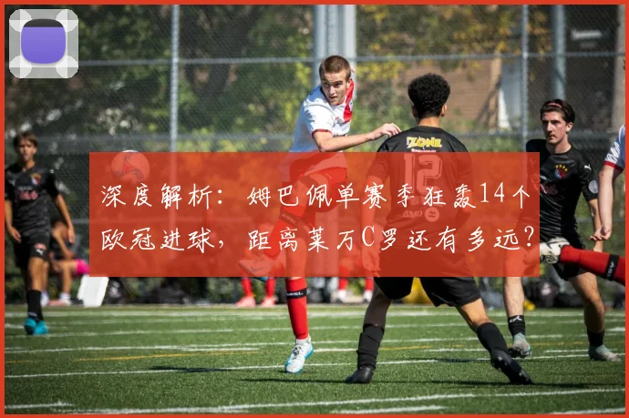 深度解析:姆巴佩单赛季狂轰14个欧冠进球,距离莱万C罗还有多远?