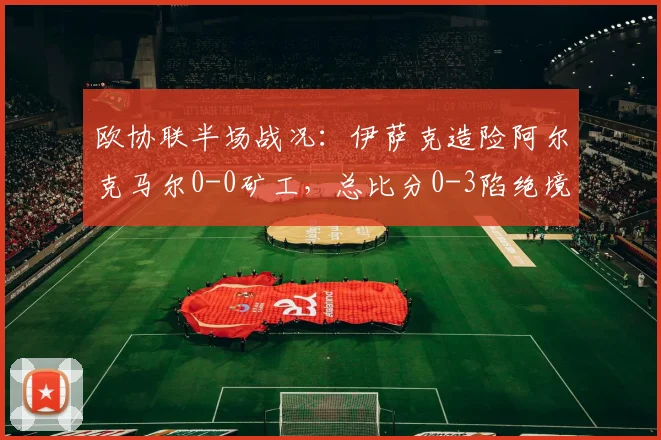 欧协联半场战况:伊萨克造险阿尔克马尔0-0矿工,总比分0-3陷绝境