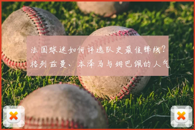法国球迷如何评选队史最佳锋线？格列兹曼、本泽马与姆巴佩的人气之争深度解析
