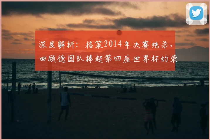 深度解析：格策2014年决赛绝杀，回顾德国队捧起第四座世界杯的荣耀之路